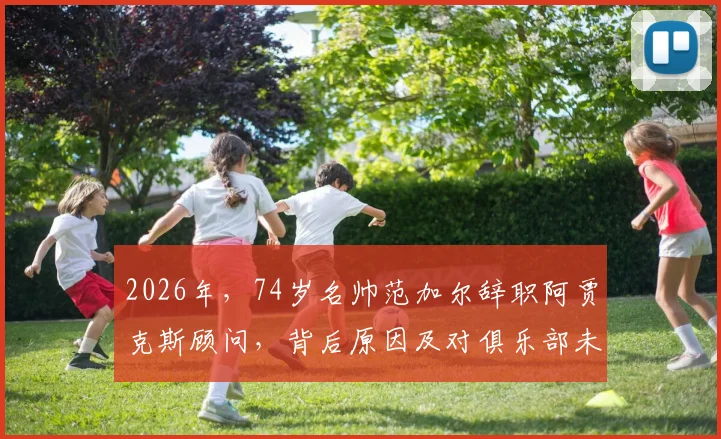 2026年，74岁名帅范加尔辞职阿贾克斯顾问，背后原因及对俱乐部未来影响分析
