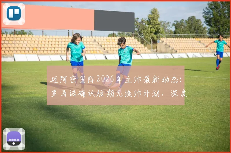 迈阿密国际2026年主帅最新动态：罗马诺确认短期无换帅计划，深度解析球队现状与梅西角色