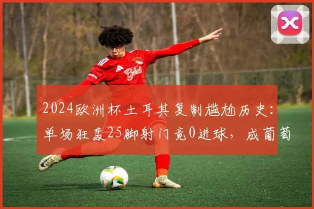 2024欧洲杯土耳其复制尴尬历史：单场狂轰25脚射门竟0进球，成葡萄牙后又一典型