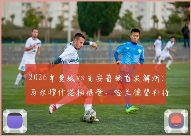 2026年曼城vs南安普顿首发解析:马尔穆什搭档福登,哈兰德替补待命引热议,战术布局全揭秘