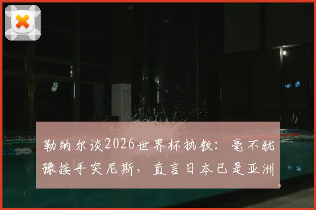 勒纳尔谈2026世界杯执教：毫不犹豫接手突尼斯，直言日本已是亚洲足球最强代表