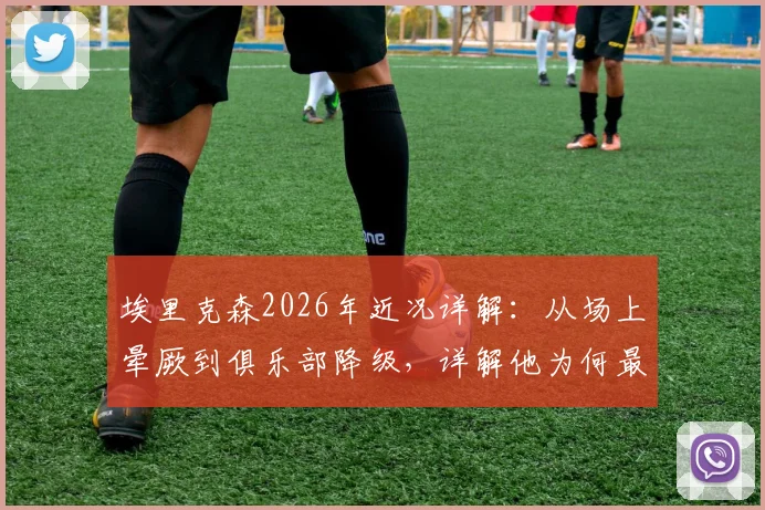 埃里克森2026年近况详解:从场上晕厥到俱乐部降级,详解他为何最终无缘世界杯大名单