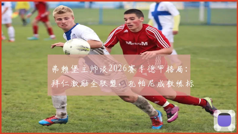 弗赖堡主帅谈2026赛季德甲格局：拜仁激励全联盟，孔帕尼成教练标杆