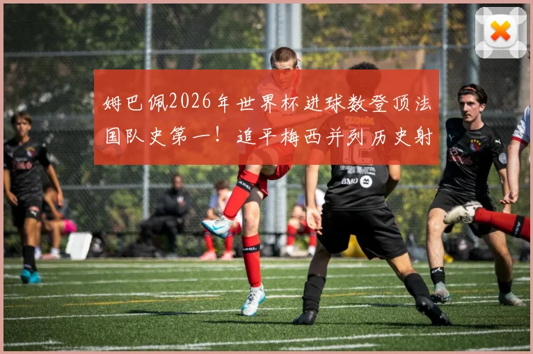 姆巴佩2026年世界杯进球数登顶法国队史第一！追平梅西并列历史射手榜第4，详解他与梅西、C罗的进球数据对比