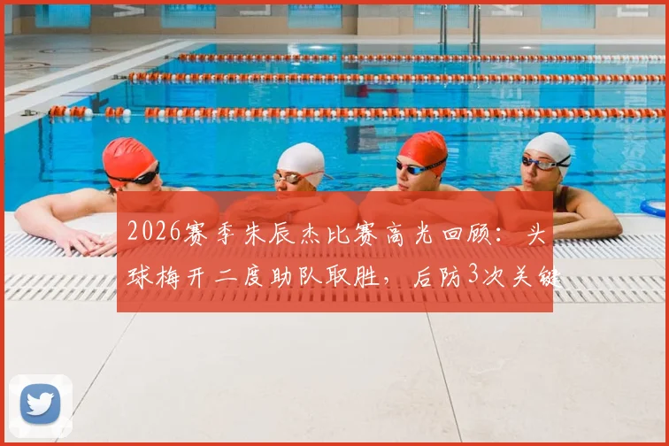 2026赛季朱辰杰比赛高光回顾：头球梅开二度助队取胜，后防3次关键抢断解析