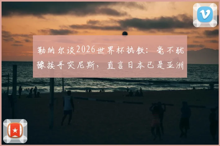 勒纳尔谈2026世界杯执教：毫不犹豫接手突尼斯，直言日本已是亚洲足球最强代表