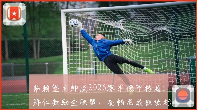 弗赖堡主帅谈2026赛季德甲格局：拜仁激励全联盟，孔帕尼成教练标杆
