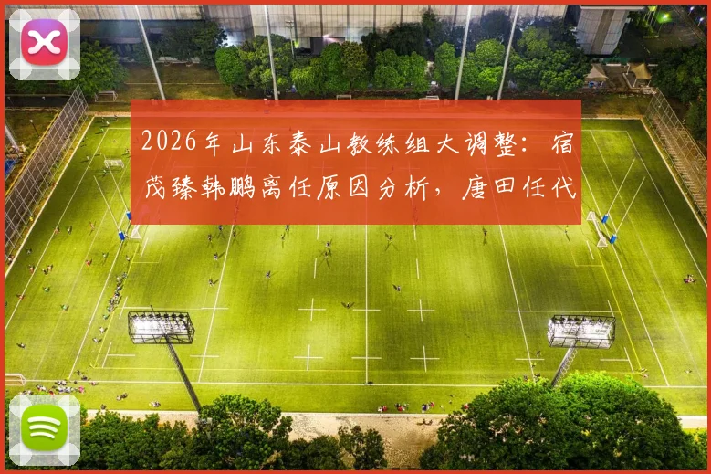 2026年山东泰山教练组大调整：宿茂臻韩鹏离任原因分析，唐田任代理主教练对球队未来影响解读