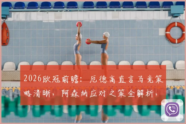2026欧冠前瞻:厄德高直言马竞策略清晰,阿森纳应对之策全解析,附关键对决看点