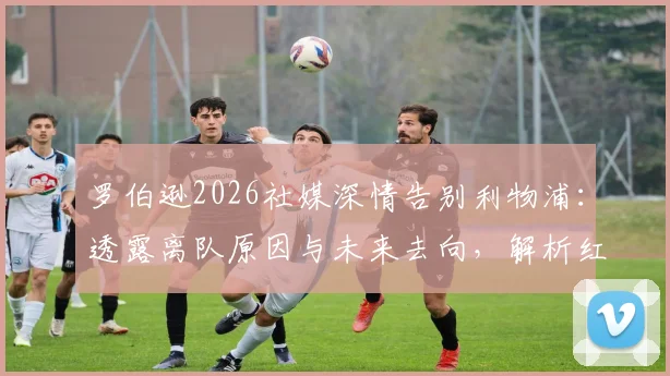 罗伯逊2026社媒深情告别利物浦：透露离队原因与未来去向，解析红军左路后续布局