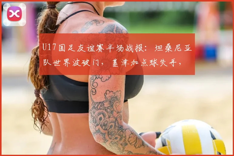 U17国足友谊赛半场战报：坦桑尼亚队世界波破门，基津加点球失手，国足0-1落后