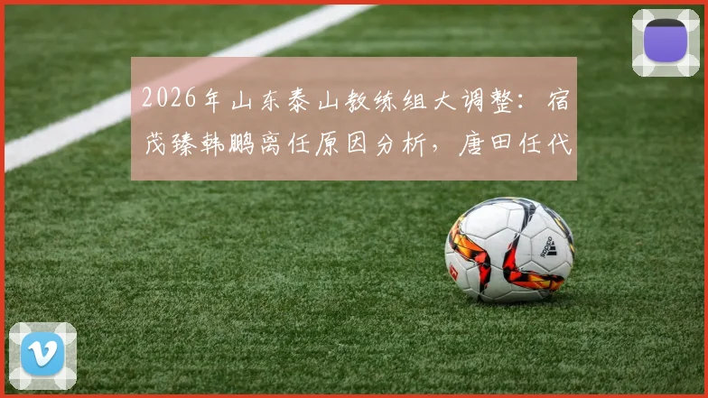 2026年山东泰山教练组大调整：宿茂臻韩鹏离任原因分析，唐田任代理主教练对球队未来影响解读