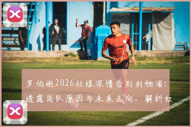罗伯逊2026社媒深情告别利物浦:透露离队原因与未来去向,解析红军左路后续布局