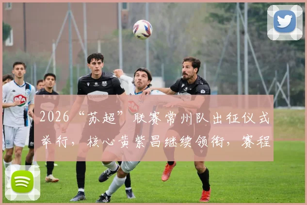 2026“苏超”联赛常州队出征仪式举行，核心黄紫昌继续领衔，赛程看点前瞻