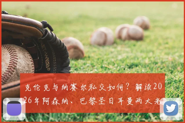 克伦克与纳赛尔私交如何？解读2026年阿森纳、巴黎圣日耳曼两大老板的多项合作与深层关系