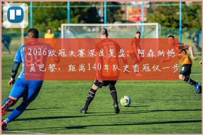 2026欧冠决赛深度复盘:阿森纳憾负巴黎,距离140年队史首冠仅一步之遥,技术统计与赛后分析全览