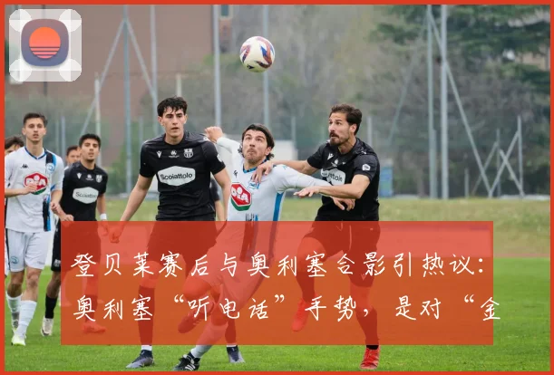 登贝莱赛后与奥利塞合影引热议：奥利塞“听电话”手势，是对“金球先生”的回应吗？解析球员2026赛季互动