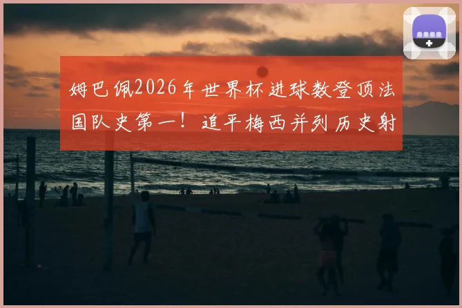 姆巴佩2026年世界杯进球数登顶法国队史第一!追平梅西并列历史射手榜第4,详解他与梅西、C罗的进球数据对比