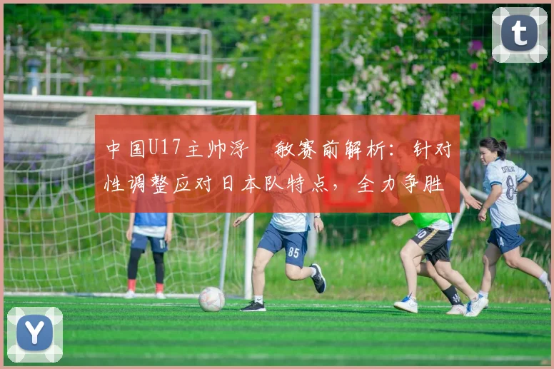 中国U17主帅浮嶋敏赛前解析：针对性调整应对日本队特点，全力争胜目标明确