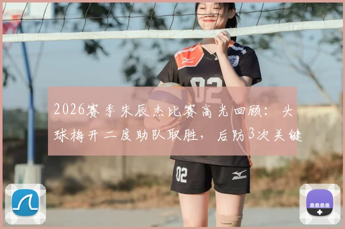 2026赛季朱辰杰比赛高光回顾：头球梅开二度助队取胜，后防3次关键抢断解析