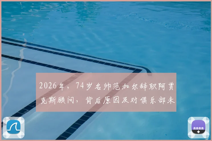 2026年，74岁名帅范加尔辞职阿贾克斯顾问，背后原因及对俱乐部未来影响分析
