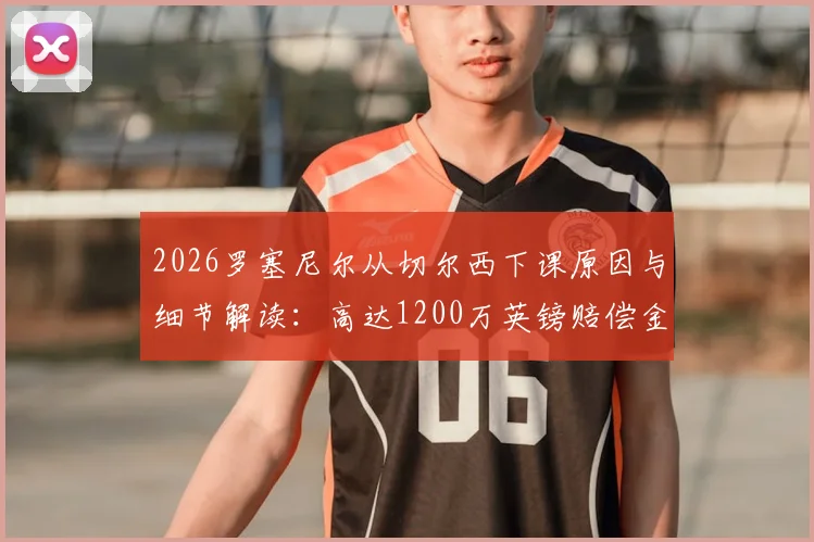 2026罗塞尼尔从切尔西下课原因与细节解读：高达1200万英镑赔偿金谁支付？最新动态分析