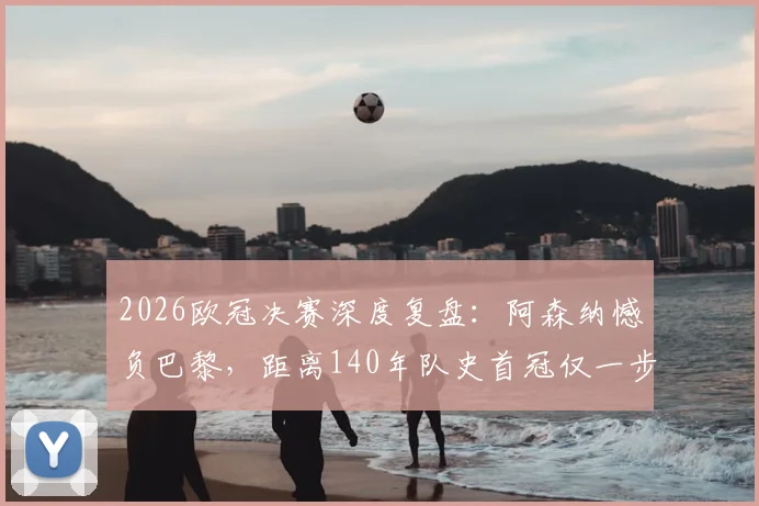2026欧冠决赛深度复盘：阿森纳憾负巴黎，距离140年队史首冠仅一步之遥，技术统计与赛后分析全览