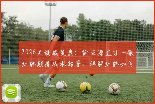 2026关键战复盘：徐正源直言一张红牌颠覆战术部署，详解红牌如何成为比赛转折点