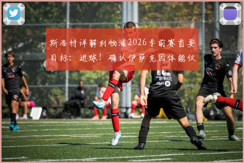 斯洛特详解利物浦2026季前赛首要目标:进球!确认伊萨克因体能仅能出战45分钟