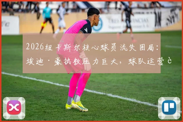 2026纽卡斯尔核心球员流失困局:埃迪·豪执教压力巨大,球队运营转型方向与未来引援策略前瞻