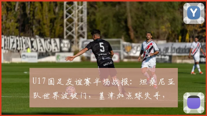 U17国足友谊赛半场战报：坦桑尼亚队世界波破门，基津加点球失手，国足0-1落后