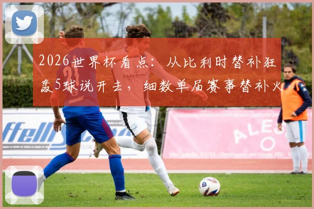 2026世界杯看点:从比利时替补狂轰5球说开去,细数单届赛事替补火力最强队及奇兵战术