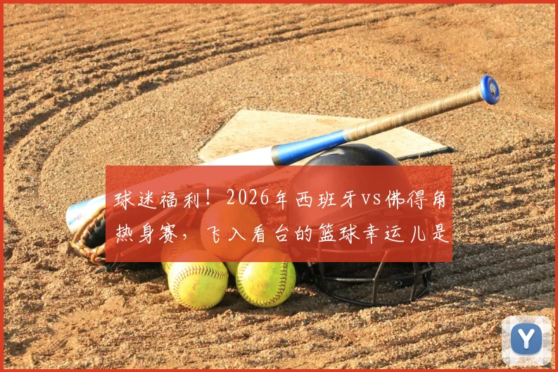 球迷福利！2026年西班牙vs佛得角热身赛，飞入看台的篮球幸运儿是如何做到的？附球场捡球攻略