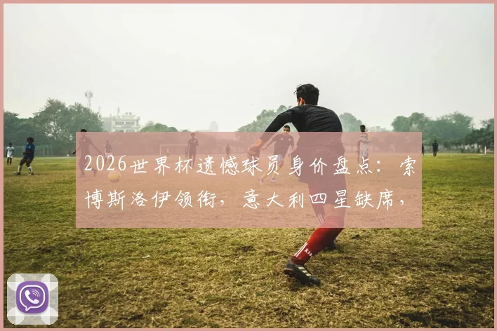 2026世界杯遗憾球员身价盘点:索博斯洛伊领衔,意大利四星缺席,德转公布十大最贵无缘球星榜单