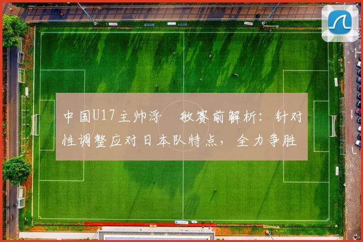 中国U17主帅浮嶋敏赛前解析：针对性调整应对日本队特点，全力争胜目标明确
