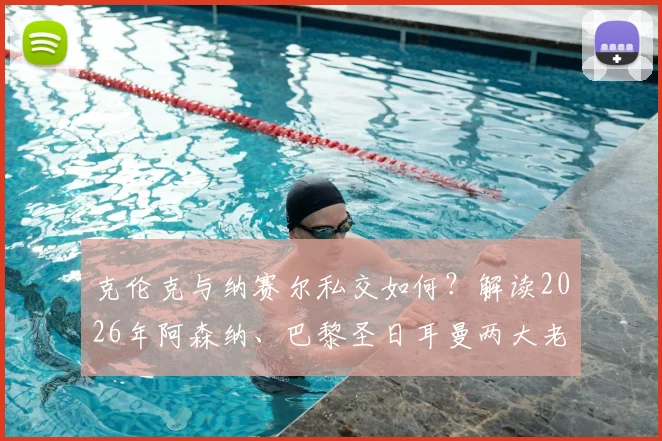 克伦克与纳赛尔私交如何？解读2026年阿森纳、巴黎圣日耳曼两大老板的多项合作与深层关系