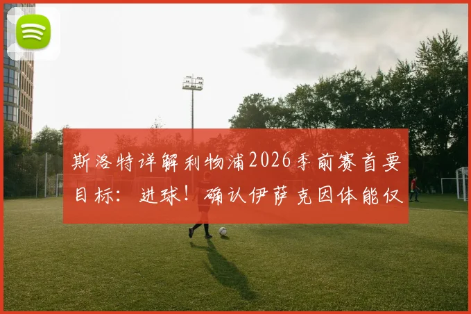 斯洛特详解利物浦2026季前赛首要目标：进球！确认伊萨克因体能仅能出战45分钟
