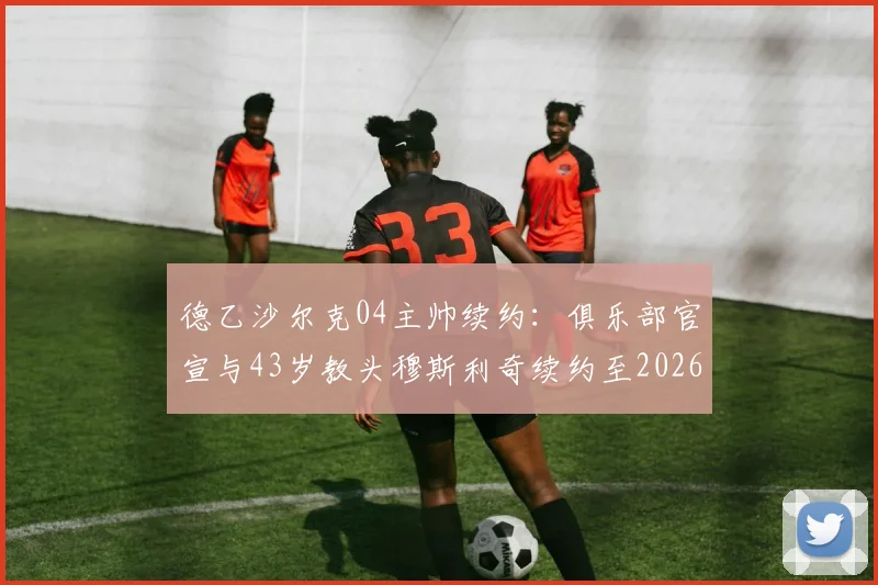 德乙沙尔克04主帅续约：俱乐部官宣与43岁教头穆斯利奇续约至2026，未来建队计划曝光