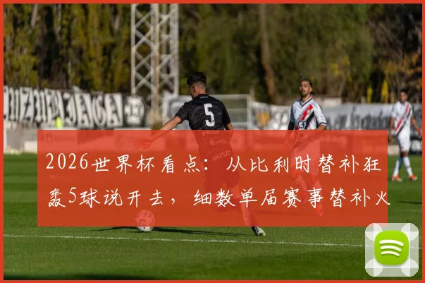 2026世界杯看点：从比利时替补狂轰5球说开去，细数单届赛事替补火力最强队及奇兵战术