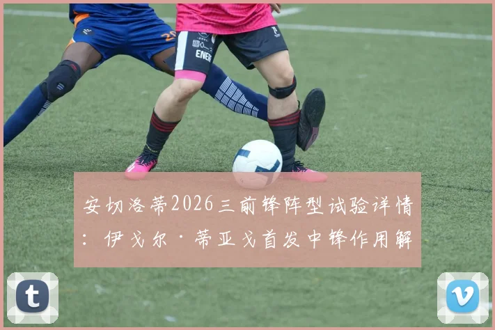 安切洛蒂2026三前锋阵型试验详情：伊戈尔·蒂亚戈首发中锋作用解析及皇马战术变化前瞻
