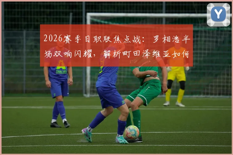 2026赛季日职联焦点战:罗相浩半场双响闪耀,解析町田泽维亚如何客场2-0领先千叶市原