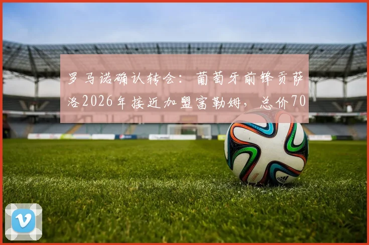 罗马诺确认转会：葡萄牙前锋贡萨洛2026年接近加盟富勒姆，总价7000万欧转会费详情解读