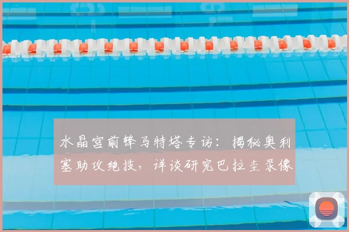 水晶宫前锋马特塔专访：揭秘奥利塞助攻绝技，详谈研究巴拉圭录像备战2026世界杯关键战