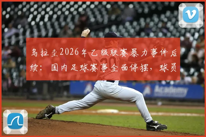 乌拉圭2026年乙级联赛暴力事件后续：国内足球赛事全面停摆，球员及球迷何去何从